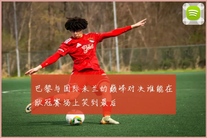 巴黎与国际米兰的巅峰对决谁能在欧冠赛场上笑到最后
