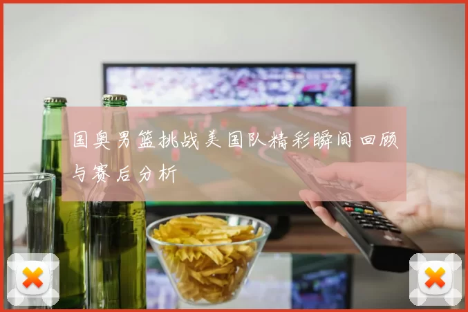 国奥男篮挑战美国队精彩瞬间回顾与赛后分析