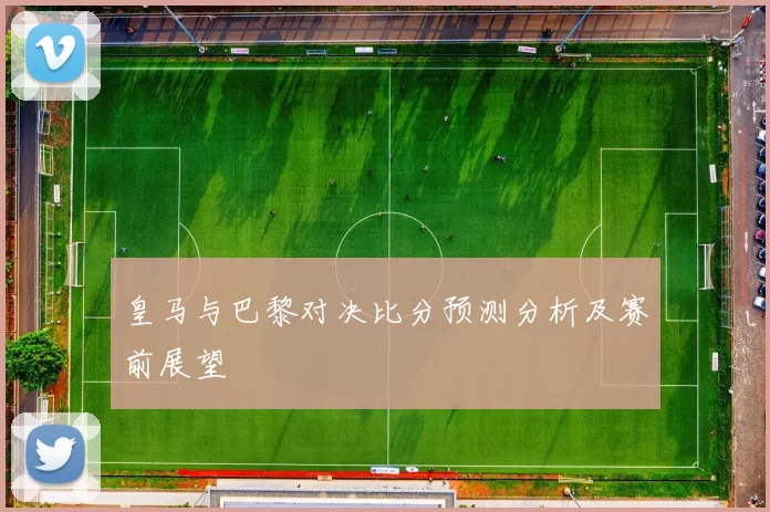 皇马与巴黎对决比分预测分析及赛前展望