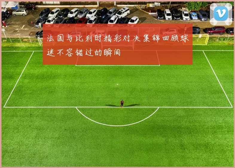法国与比利时精彩对决集锦回顾球迷不容错过的瞬间