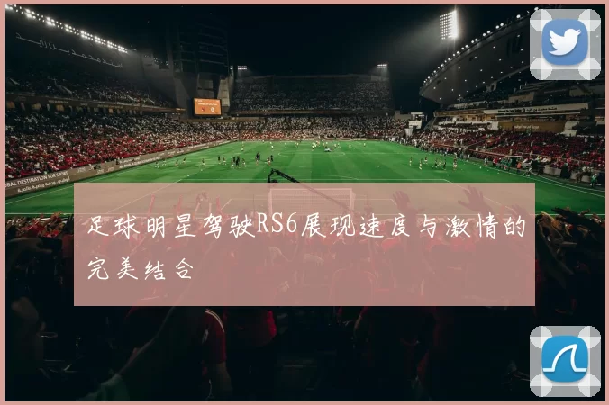 足球明星驾驶RS6展现速度与激情的完美结合