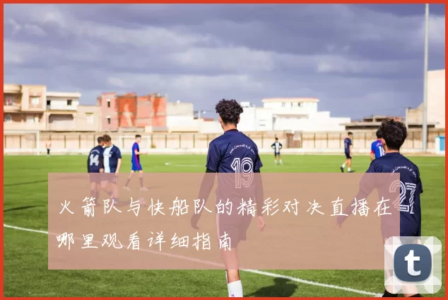 火箭队与快船队的精彩对决直播在哪里观看详细指南