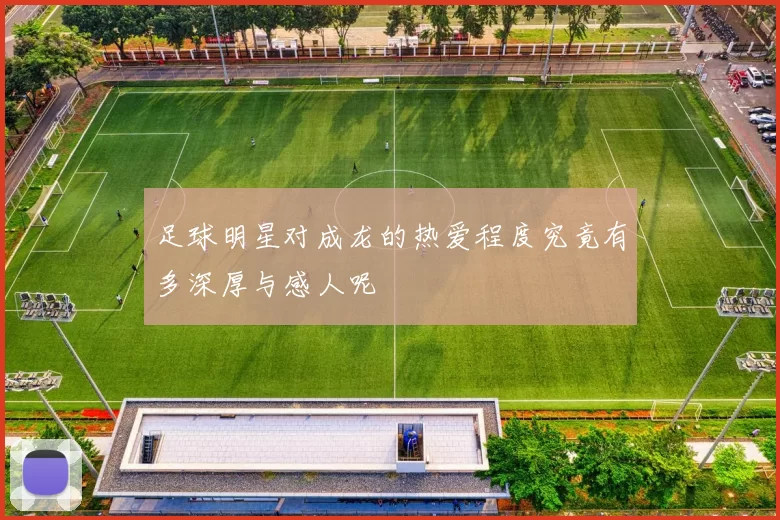 足球明星对成龙的热爱程度究竟有多深厚与感人呢