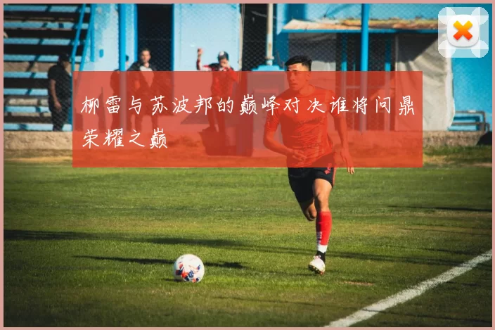柳雷与苏波邦的巅峰对决谁将问鼎荣耀之巅
