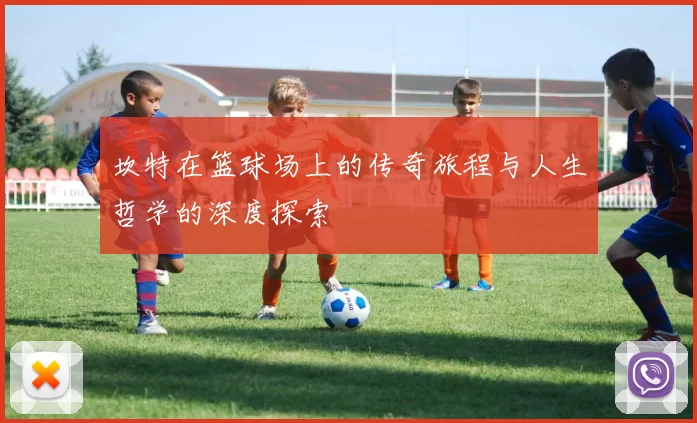 坎特在篮球场上的传奇旅程与人生哲学的深度探索