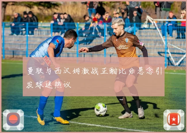 曼联与西汉姆激战正酣比分悬念引发球迷热议