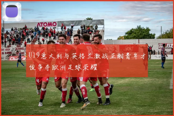 U19意大利与英格兰激战正酣青年才俊争夺欧洲足球荣耀