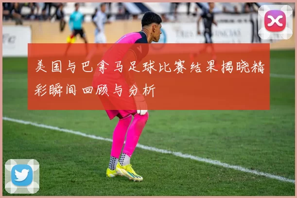 美国与巴拿马足球比赛结果揭晓精彩瞬间回顾与分析