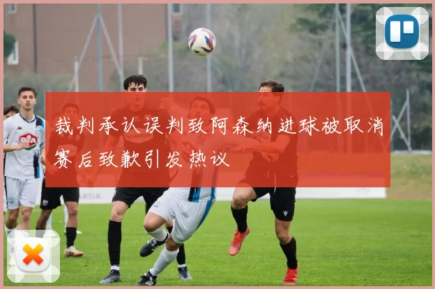 裁判承认误判致阿森纳进球被取消赛后致歉引发热议